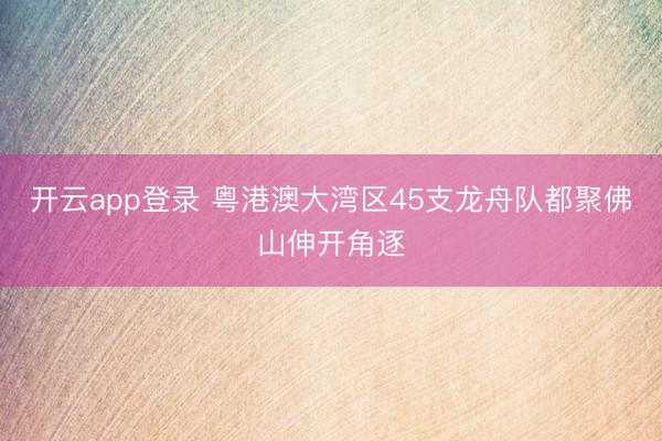 开云app登录 粤港澳大湾区45支龙舟队都聚佛山伸开角逐