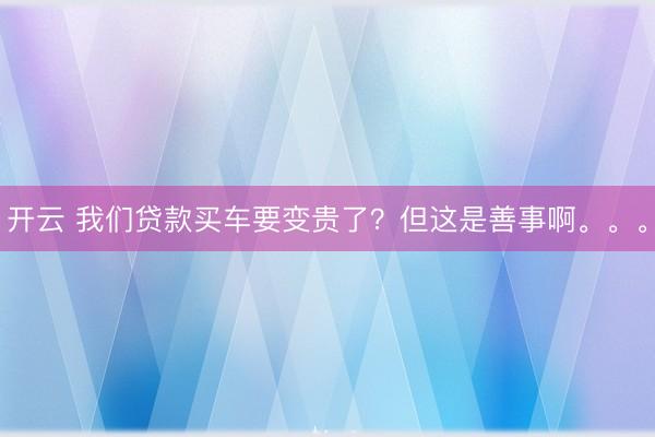 开云 我们贷款买车要变贵了？但这是善事啊。。。