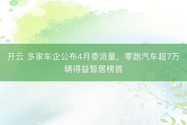 开云 多家车企公布4月委派量，零跑汽车超7万辆得益暂居榜首